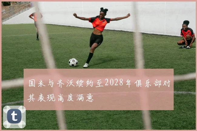 国米与齐沃续约至2028年俱乐部对其表现高度满意