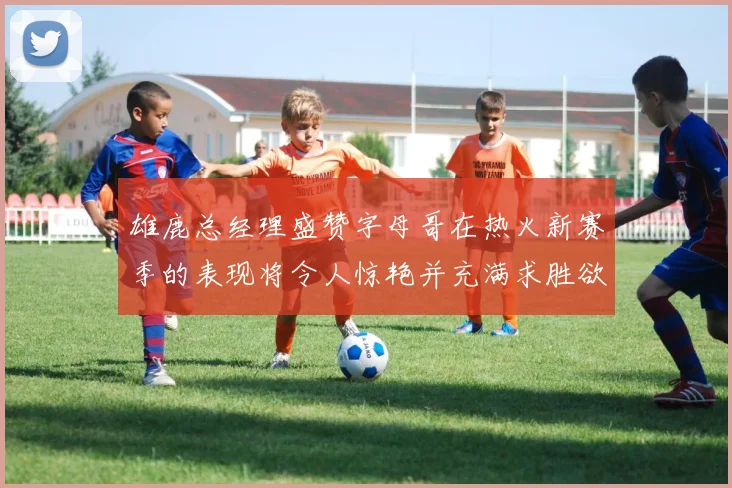雄鹿总经理盛赞字母哥在热火新赛季的表现将令人惊艳并充满求胜欲