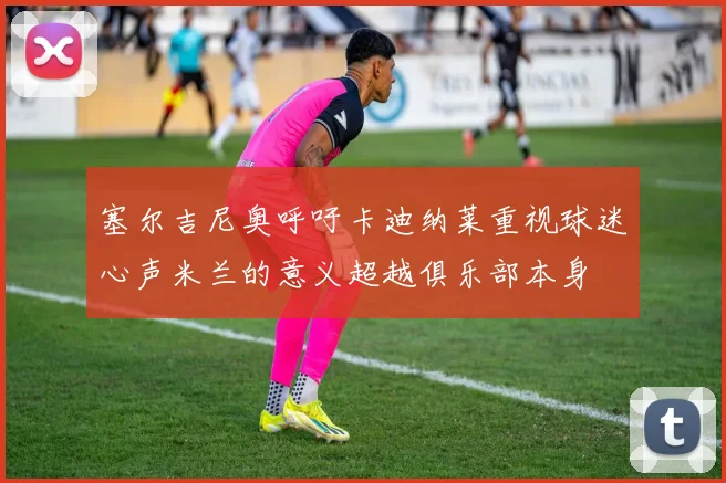 塞尔吉尼奥呼吁卡迪纳莱重视球迷心声米兰的意义超越俱乐部本身