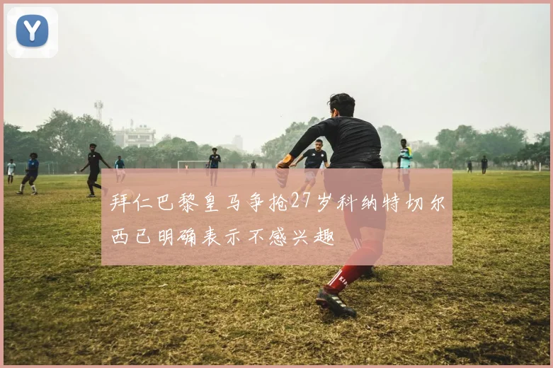 拜仁巴黎皇马争抢27岁科纳特切尔西已明确表示不感兴趣