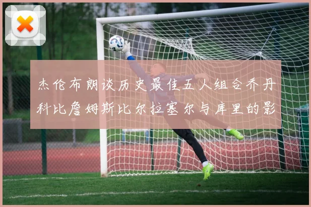 杰伦布朗谈历史最佳五人组合乔丹科比詹姆斯比尔拉塞尔与库里的影响力