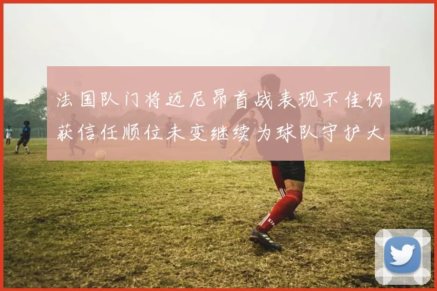 法国队门将迈尼昂首战表现不佳仍获信任顺位未变继续为球队守护大门