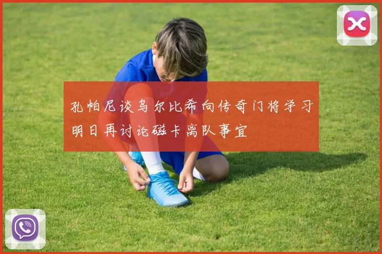 孔帕尼谈乌尔比希向传奇门将学习明日再讨论磁卡离队事宜