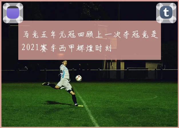 马竞五年无冠回顾上一次夺冠竟是2021赛季西甲辉煌时刻