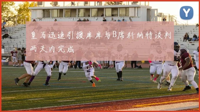 皇马迅速引援库库与B席科纳特谈判两天内完成