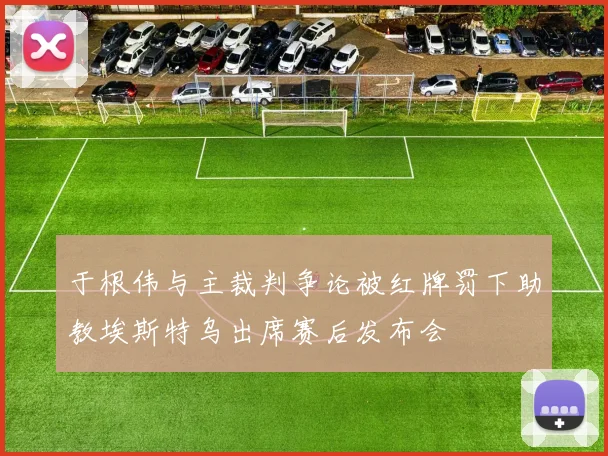 于根伟与主裁判争论被红牌罚下助教埃斯特乌出席赛后发布会