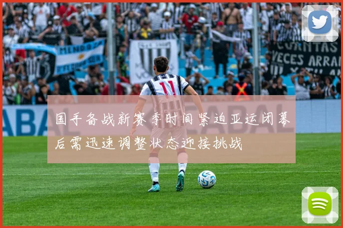 国手备战新赛季时间紧迫亚运闭幕后需迅速调整状态迎接挑战