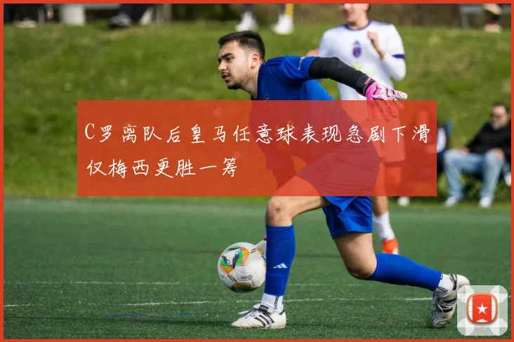 C罗离队后皇马任意球表现急剧下滑仅梅西更胜一筹