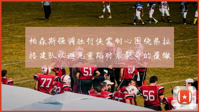 帕森斯强调独行侠需耐心围绕弗拉格建队以避免重蹈对东契奇的覆辙