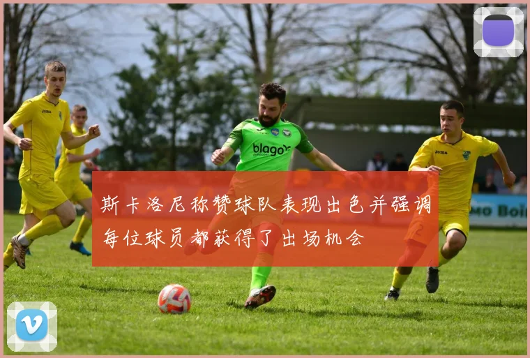 斯卡洛尼称赞球队表现出色并强调每位球员都获得了出场机会