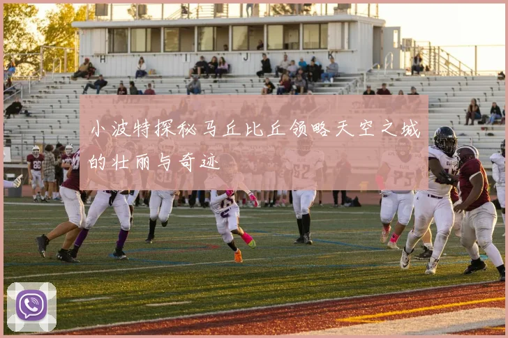 小波特探秘马丘比丘领略天空之城的壮丽与奇迹