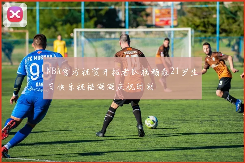 NBA官方祝贺开拓者队杨瀚森21岁生日快乐祝福满满庆祝时刻